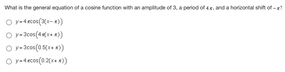 what is the general equation of a cosine function with an amplitude of 3, a period of 4π, and a horizontal shift of -π?\n$y = 4picos(3(x - pi))$\n$y = 3cos(4pi(x+pi))$\n$y = 3cos(0.5(x+pi))$\n$y = 4picos(0.2(x+pi))$