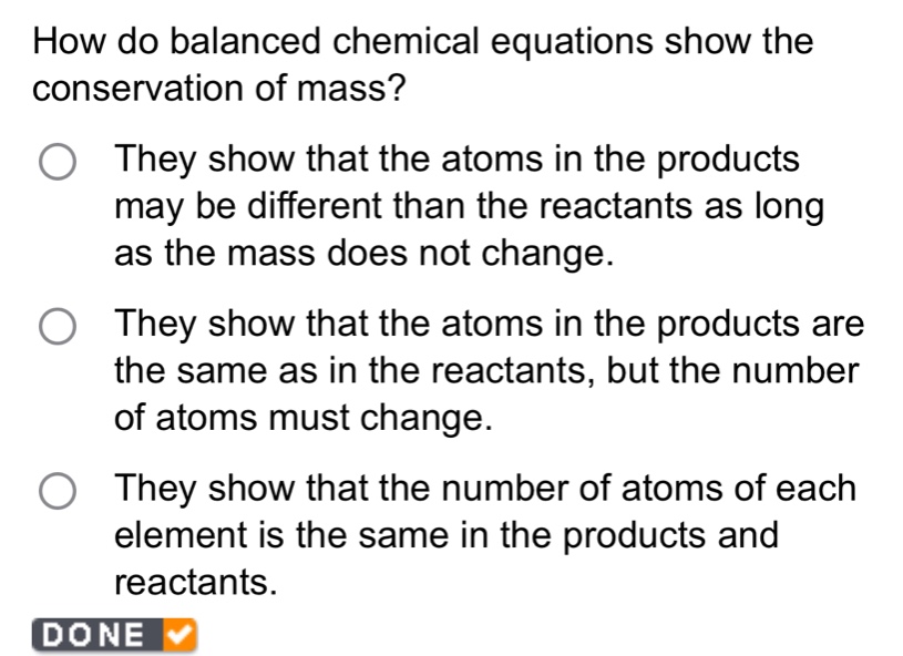 how do balanced chemical equations show the conservation of mass?\nthey show that the atoms in the products may be different than the reactants as long as the mass does not change.\nthey show that the atoms in the products are the same as in the reactants, but the number of atoms must change.\nthey show that the number of atoms of each element is the same in the products and reactants.