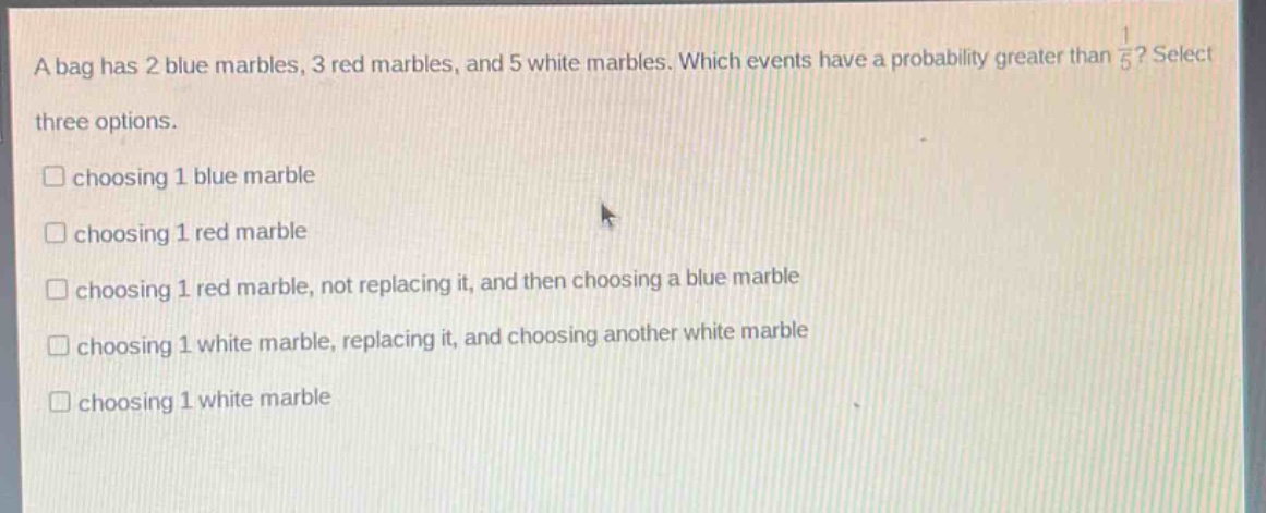 a bag has 2 blue marbles, 3 red marbles, and 5 white marbles. which events have a probability greater than $\frac{1}{5}$? select three options.\nchoosing 1 blue marble\nchoosing 1 red marble\nchoosing 1 red marble, not replacing it, and then choosing a blue marble\nchoosing 1 white marble, replacing it, and choosing another white marble\nchoosing 1 white marble