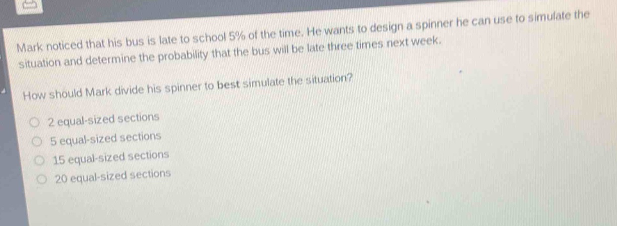 mark noticed that his bus is late to school 5% of the time. he wants to design a spinner he can use to simulate the situation and determine the probability that the bus will be late three times next week. how should mark divide his spinner to best simulate the situation? 2 equal - sized sections 5 equal - sized sections 15 equal - sized sections 20 equal - sized sections