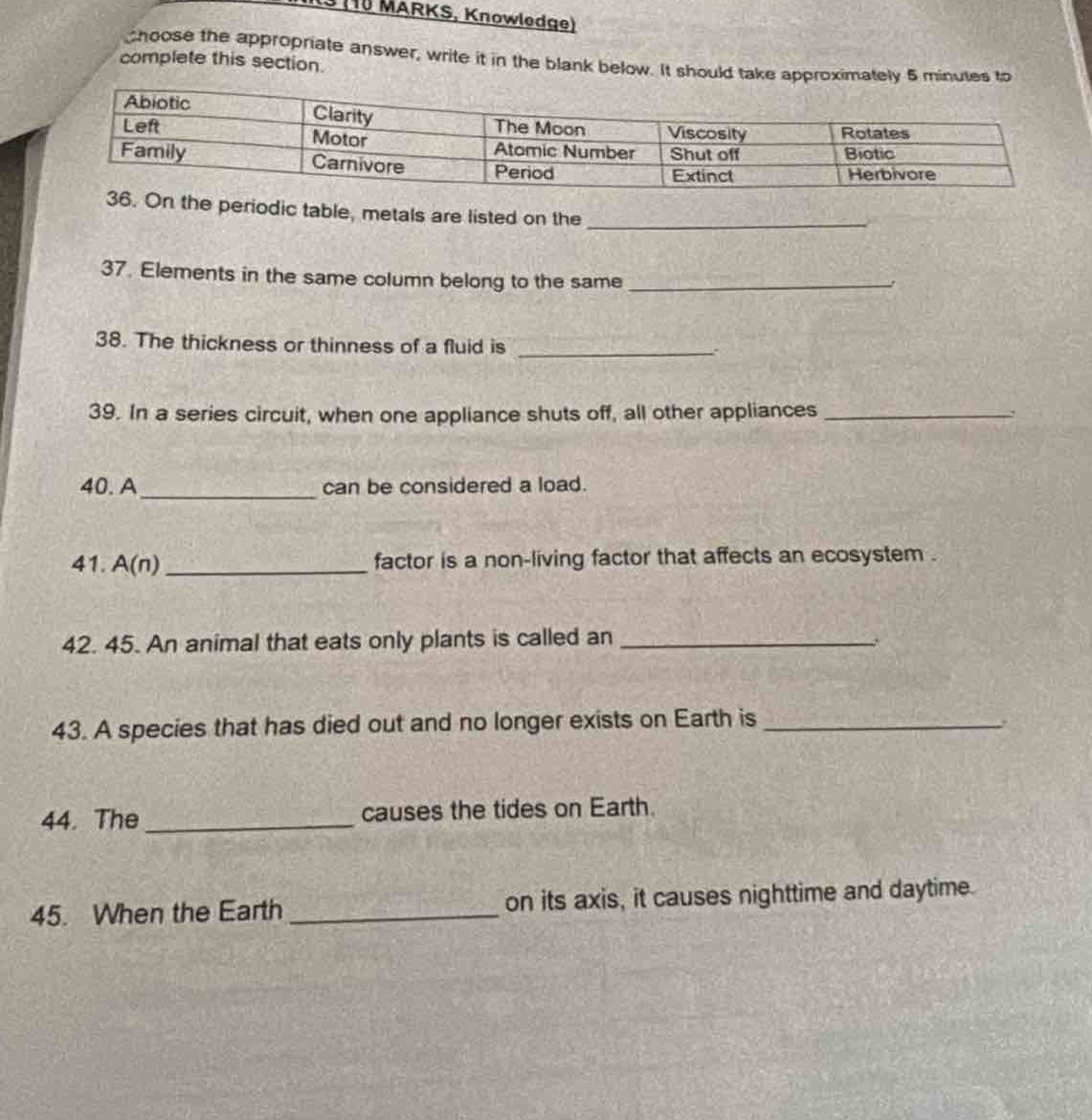 choose the appropriate answer, write it in the blank below. it should take approximately 5 minutes to complete this section.\nabiotic left family clarity motor carnivore the moon atomic number period viscosity shut off extinct rotates biotic herbivore\n36. on the periodic table, metals are listed on the \n37. elements in the same column belong to the same \n38. the thickness or thinness of a fluid is \n39. in a series circuit, when one appliance shuts off, all other appliances \n40. a can be considered a load.\n41. a(n) factor is a non - living factor that affects an ecosystem.\n42. 45. an animal that eats only plants is called an \n43. a species that has died out and no longer exists on earth is \n44. the causes the tides on earth.\n45. when the earth on its axis, it causes nighttime and daytime