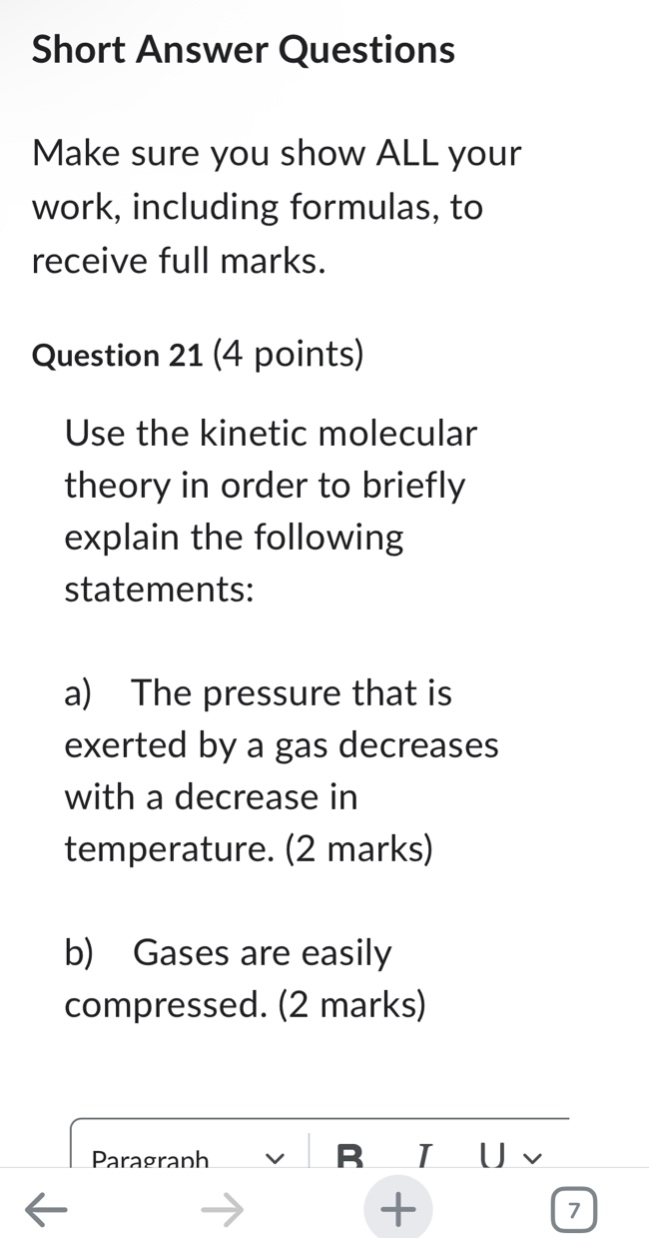 short answer questions\nmake sure you show all your work, including formulas, to receive full marks.\nquestion 21 (4 points)\nuse the kinetic molecular theory in order to briefly explain the following statements:\na) the pressure that is exerted by a gas decreases with a decrease in temperature. (2 marks)\nb) gases are easily compressed. (2 marks)