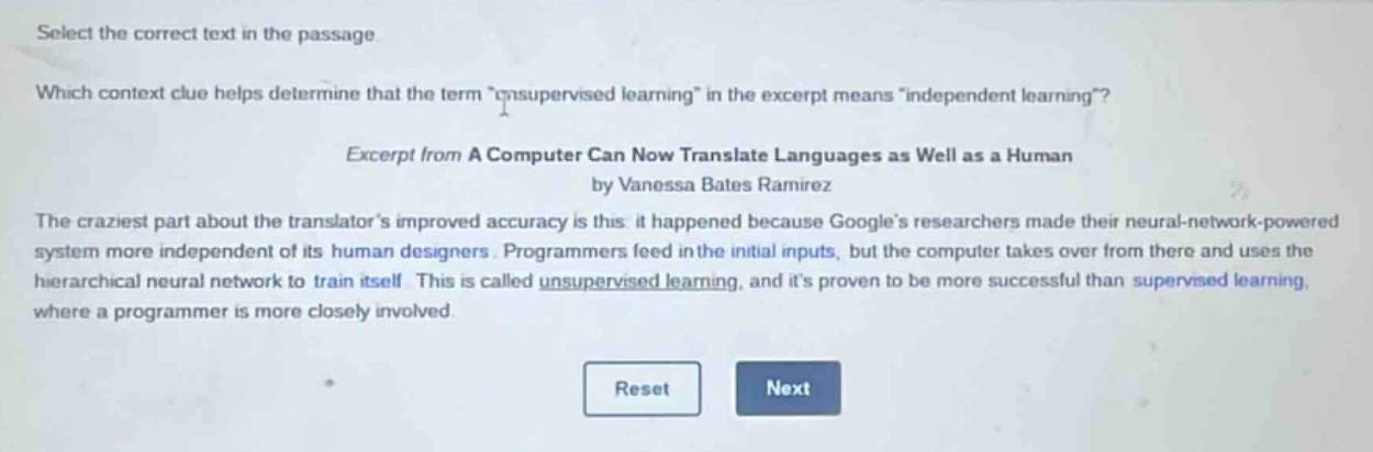 select the correct text in the passage. which context clue helps determine that the term “unsupervised learning” in the excerpt means “independent learning”? excerpt from a computer can now translate languages as well as a human by vanessa bates ramirez the craziest part about the translator’s improved accuracy is this: it happened because google’s researchers made their neural - network - powered system more independent of its human designers. programmers feed in the initial inputs, but the computer takes over from there and uses the hierarchical neural network to train itself. this is called unsupervised learning, and it’s proven to be more successful than supervised learning, where a programmer is more closely involved.
