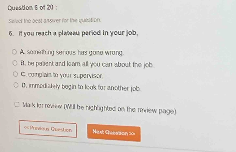 question 6 of 20 : select the best answer for the question. 6. if you reach a plateau period in your job, a. something serious has gone wrong. b. be patient and learn all you can about the job. c. complain to your supervisor. d. immediately begin to look for another job. mark for review (will be highlighted on the review page) << previous question next question >>