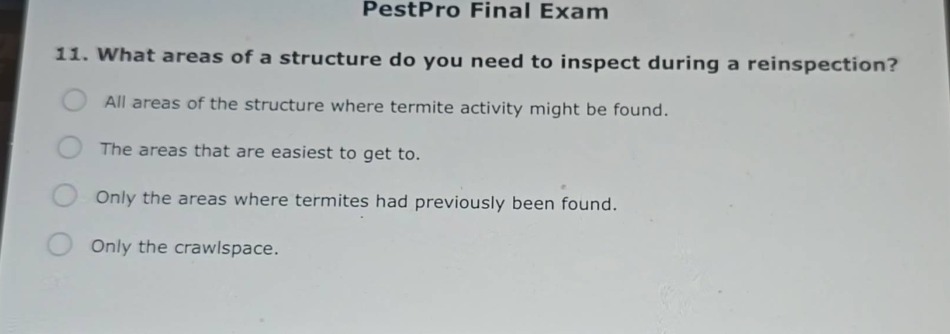 pestpro final exam\n11. what areas of a structure do you need to inspect during a reinspection?\nall areas of the structure where termite activity might be found.\nthe areas that are easiest to get to.\nonly the areas where termites had previously been found.\nonly the crawlspace.