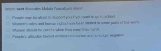 which best illustrates malala yousafzais story?\npeople may be afraid to support you if you want to go to school\nwomens roles and human rights have been limited in some parts of the world\nwomen should be careful when they exert their rights\npeoples attitudes toward womens education are no longer negative
