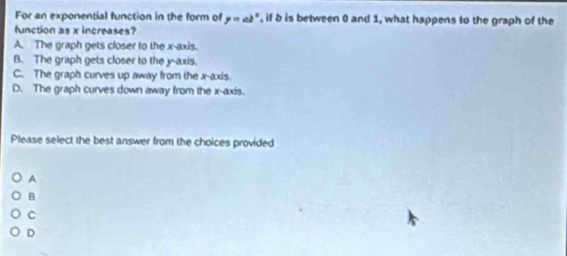 for an exponential function in the form of y = ab^x, if b is between 0 and 1, what happens to the graph of the function as x increases? a. the graph gets closer to the x - axis. b. the graph gets closer to the y - axis. c. the graph curves up away from the x - axis. d. the graph curves down away from the x - axis. please select the best answer from the choices provided o a o b o c o d