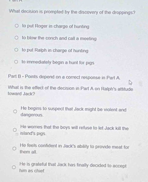 part a\nwhat decision is prompted by the discovery of the droppings?\n○ to put roger in charge of hunting\n○ to blow the conch and call a meeting\n○ to put ralph in charge of hunting\n○ to immediately begin a hunt for pigs\npart b - points depend on a correct response in part a\nwhat is the effect of the decision in part a on ralphs attitude toward jack?\n○ he begins to suspect that jack might be violent and dangerous.\n○ he worries that the boys will refuse to let jack kill the islands pigs.\n○ he feels confident in jacks ability to provide meat for them all.\n○ he is grateful that jack has finally decided to accept him as chief.