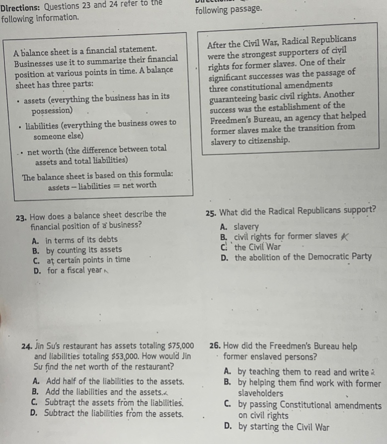 directions: questions 23 and 24 refer to the following information.\na balance sheet is a financial statement. businesses use it to summarize their financial position at various points in time. a balance sheet has three parts:\n- assets (everything the business has in its possession)\n- liabilities (everything the business owes to someone else)\n- net worth (the difference between total assets and total liabilities)\nthe balance sheet is based on this formula: assets - liabilities = net worth\n23. how does a balance sheet describe the financial position of a business?\na. in terms of its debts\nb. by counting its assets\nc. at certain points in time\nd. for a fiscal year\n24. jin sus restaurant has assets totaling $75,000 and liabilities totaling $53,000. how would jin su find the net worth of the restaurant?\na. add half of the liabilities to the assets.\nb. add the liabilities and the assets.\nc. subtract the assets from the liabilities.\nd. subtract the liabilities from the assets.\ndirections: questions 25 and 26 refer to the following passage.\nafter the civil war, radical republicans were the strongest supporters of civil rights for former slaves. one of their significant successes was the passage of three constitutional amendments guaranteeing basic civil rights. another success was the establishment of the freedmens bureau, an agency that helped former slaves make the transition from slavery to citizenship.\n25. what did the radical republicans support?\na. slavery\nb. civil rights for former slaves\nc. the civil war\nd. the abolition of the democratic party\n26. how did the freedmens bureau help former enslaved persons?\na. by teaching them to read and write\nb. by helping them find work with former slaveholders\nc. by passing constitutional amendments on civil rights\nd. by starting the civil war