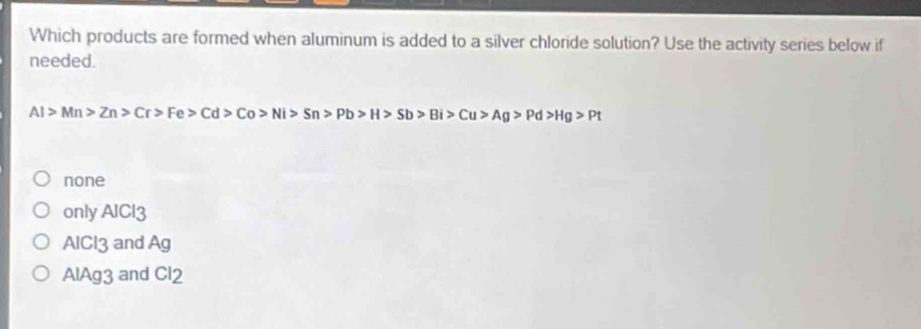 which products are formed when aluminum is added to a silver chloride solution? use the activity series below if needed.\nal > mn > zn > cr > fe > cd > co > ni > sn > pb > h > sb > bi > cu > ag > pd >hg > pt\nnone\nonly alcl3\nalcl3 and ag\nalag3 and cl2