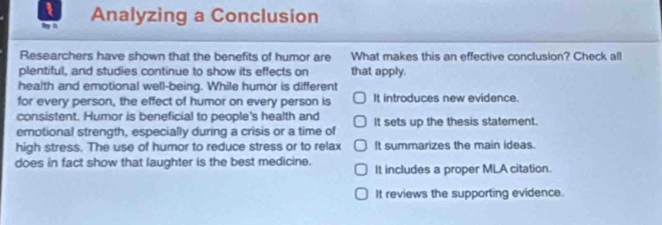 analyzing a conclusion\nresearchers have shown that the benefits of humor are plentiful, and studies continue to show its effects on health and emotional well - being. while humor is different for every person, the effect of humor on every person is consistent. humor is beneficial to peoples health and emotional strength, especially during a crisis or a time of high stress. the use of humor to reduce stress or to relax does in fact show that laughter is the best medicine.\nwhat makes this an effective conclusion? check all that apply.\nit introduces new evidence.\nit sets up the thesis statement.\nit summarizes the main ideas.\nit includes a proper mla citation.\nit reviews the supporting evidence.