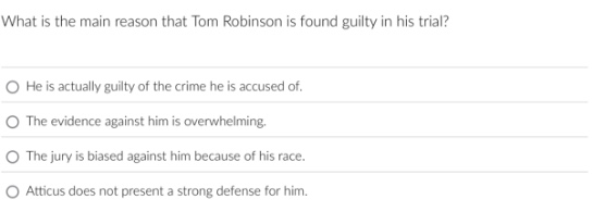 what is the main reason that tom robinson is found guilty in his trial?\nhe is actually guilty of the crime he is accused of.\nthe evidence against him is overwhelming.\nthe jury is biased against him because of his race.\natticus does not present a strong defense for him.