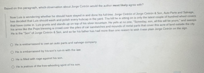 based on this paragraph, which observation about jorge contrón would the author most likely agree with? now luis is wondering whether he should have stayed in and done his full - time. jorge contrón of jorge contrón & son, auto parts and salvage, now decided that luis should wash and polish every hubcap in the yard. the hill he is sitting on is only the latest couple of hundred wheel covers that have come in. luis grunts and stands up on top of his silver mountain. he yells at no one. “someday, son, all this will be yours,” and sweeps his arms like the pope blessing a crowd over the piles of car sandwiches and mounds of metal parts that cover this acre of land outside the city. he is the “son” of jorge contrón & son, and so far his father has had more than one reason to wish it was plain jorge contrón on the sign. \no he is embarrassed to own an auto parts and salvage company.\no he is embarrassed by his son’s run - in with the law.\no he is filled with rage against his son.\no he is jealous of the free - wheeling spirit of his son.