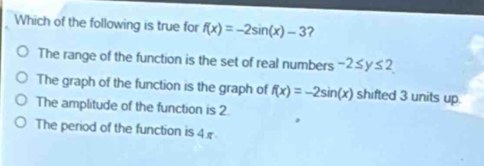which of the following is true for (f(x)= - 2sin(x)-3)?\nthe range of the function is the set of real numbers (-2leq yleq2)\nthe graph of the function is the graph of (f(x)= - 2sin(x)) shifted 3 units up.\nthe amplitude of the function is 2.\nthe period of the function is (4pi).