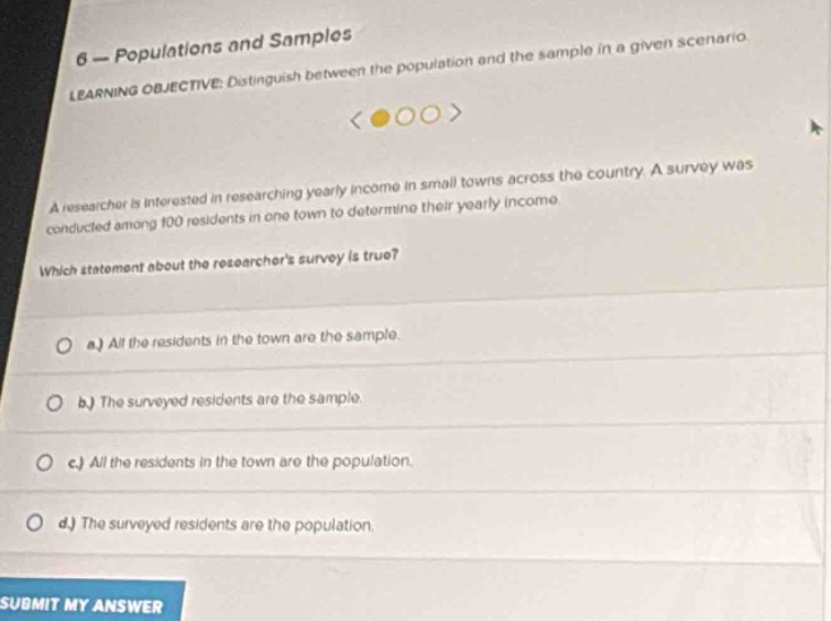 6 - populations and samples\nlearning objective: distinguish between the population and the sample in a given scenario\na researcher is interested in researching yearly income in small towns across the country. a survey was conducted among 100 residents in one town to determine their yearly income.\nwhich statement about the researchers survey is true?\n a.) all the residents in the town are the sample.\n b.) the surveyed residents are the sample.\n c.) all the residents in the town are the population.\n d.) the surveyed residents are the population.