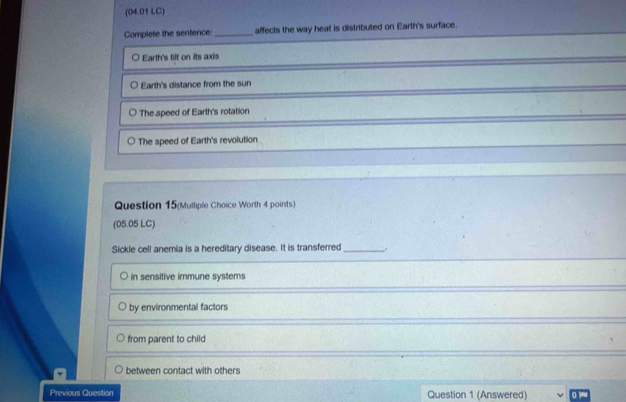 (04.01 lc)\ncomplete the sentence: affects the way heat is distributed on earths surface.\no earths tilt on its axis\no earths distance from the sun\no the speed of earths rotation\no the speed of earths revolution\n\nquestion 15(multiple choice worth 4 points)\n(05.05 lc)\nsickle cell anemia is a hereditary disease. it is transferred _.\no in sensitive immune systems\no by environmental factors\no from parent to child\no between contact with others\nprevious question question 1 (answered) 0