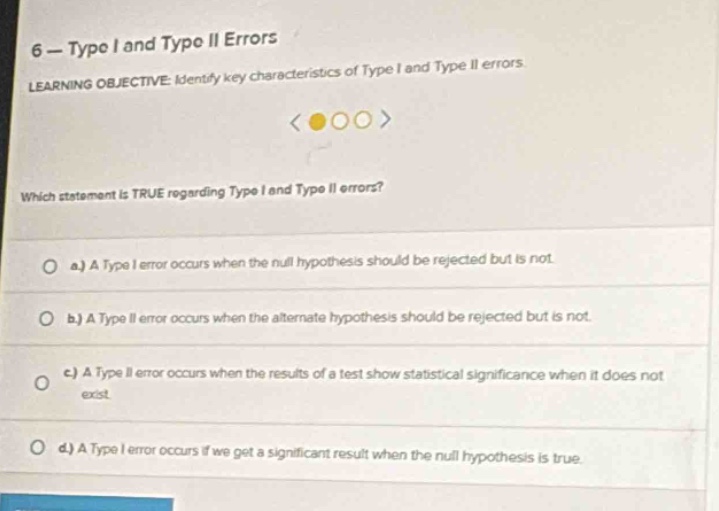 6 - type i and type ii errors\nlearning objective: identify key characteristics of type i and type ii errors\nwhich statement is true regarding type i and type ii errors?\n\na.) a type i error occurs when the null hypothesis should be rejected but is not.\n\nb.) a type ii error occurs when the alternate hypothesis should be rejected but is not.\n\nc.) a type ii error occurs when the results of a test show statistical significance when it does not exist.\n\nd.) a type i error occurs if we get a significant result when the null hypothesis is true.