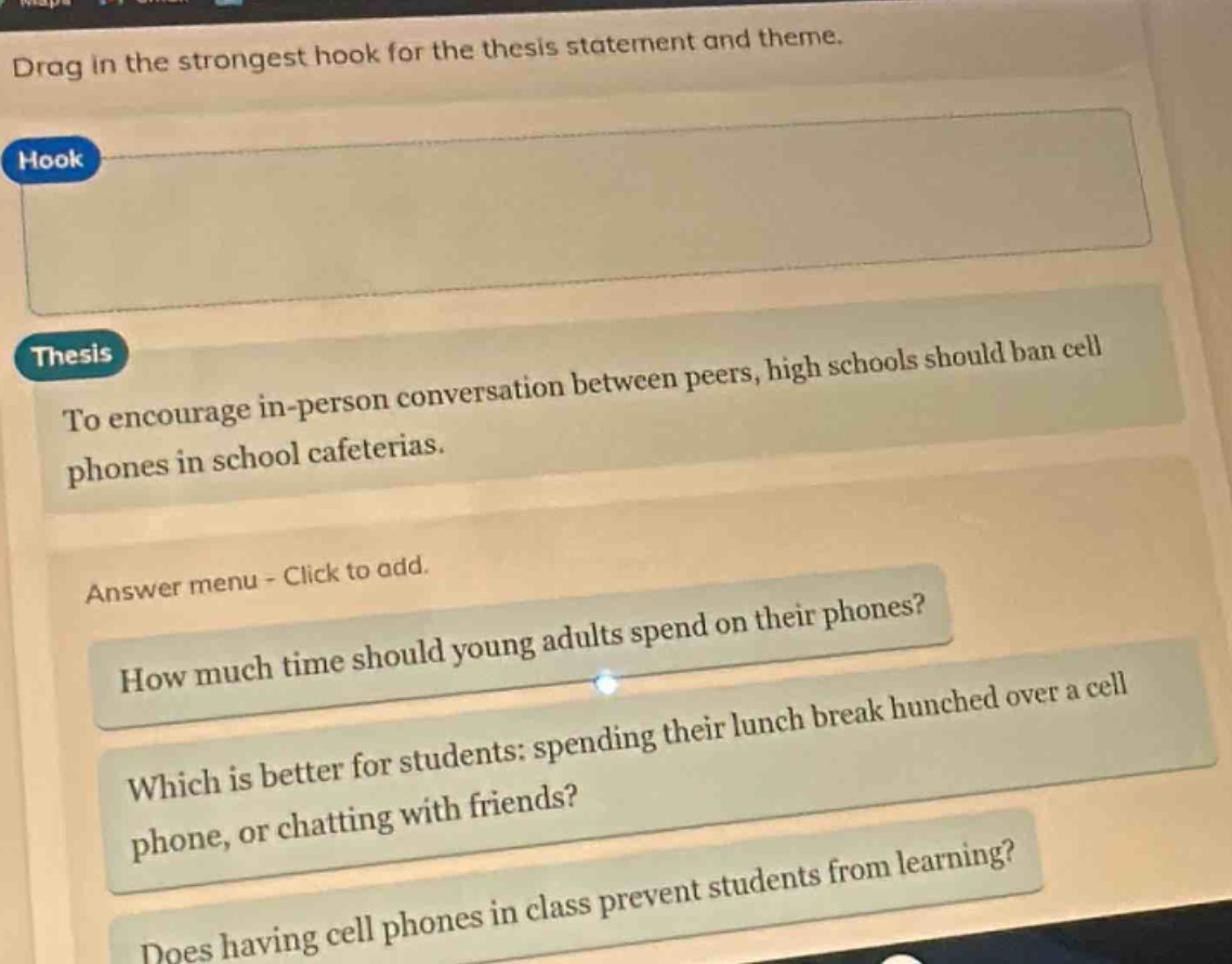 drag in the strongest hook for the thesis statement and theme.\nhook\nthesis\nto encourage in - person conversation between peers, high schools should ban cell phones in school cafeterias.\nanswer menu - click to add.\nhow much time should young adults spend on their phones?\nwhich is better for students: spending their lunch break hunched over a cell phone, or chatting with friends?\ndoes having cell phones in class prevent students from learning?