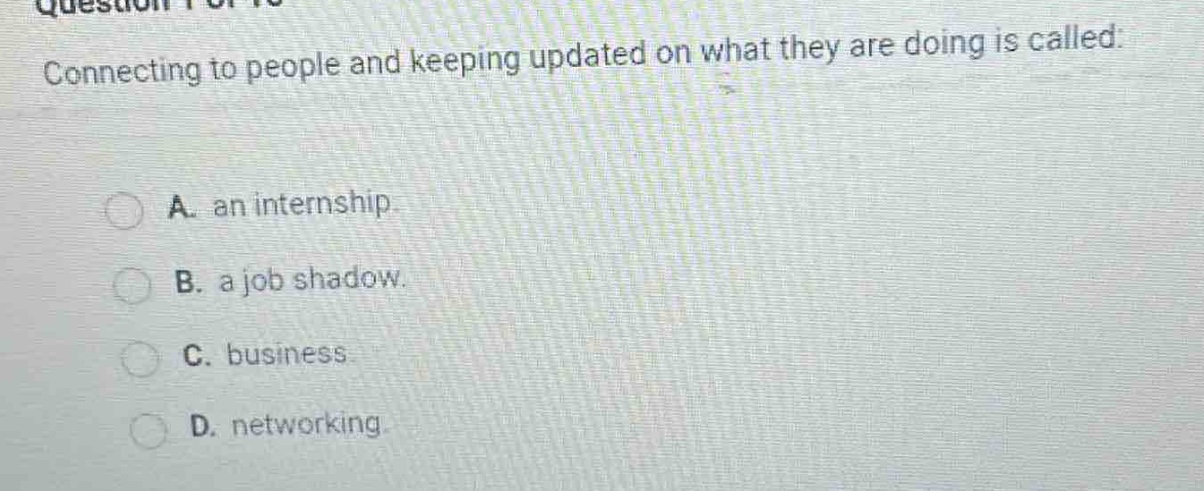 connecting to people and keeping updated on what they are doing is called:\na. an internship.\nb. a job shadow.\nc. business\nd. networking.