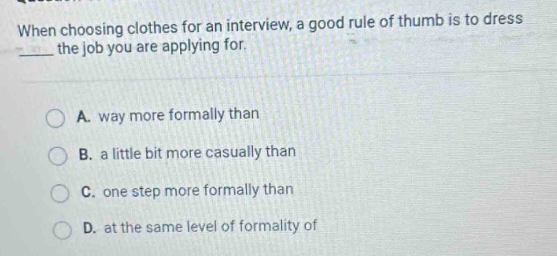 when choosing clothes for an interview, a good rule of thumb is to dress ____ the job you are applying for.\n\na. way more formally than\nb. a little bit more casually than\nc. one step more formally than\nd. at the same level of formality of