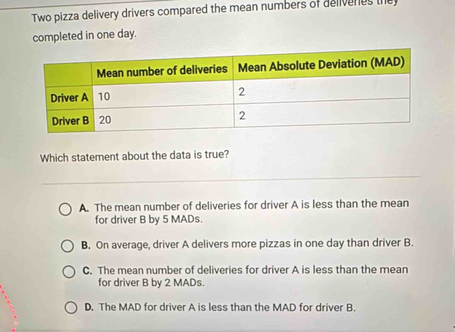 two pizza delivery drivers compared the mean numbers of deliveries they completed in one day.\n| | mean number of deliveries | mean absolute deviation (mad) |\n|--|--|--|\n| driver a | 10 | 2 |\n| driver b | 20 | 2 |\nwhich statement about the data is true?\na. the mean number of deliveries for driver a is less than the mean for driver b by 5 mads.\nb. on average, driver a delivers more pizzas in one day than driver b.\nc. the mean number of deliveries for driver a is less than the mean for driver b by 2 mads.\nd. the mad for driver a is less than the mad for driver b.