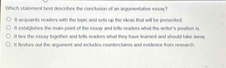 which statement best describes the conclusion of an argumentative essay?\nit acquaints readers with the topic and sets up the ideas that will be presented.\nit establishes the main point of the essay and tells readers what the writers position is.\nit ties the essay together and tells readers what they have learned and should take away.\nit fleshes out the argument and includes counterclaims and evidence from research.