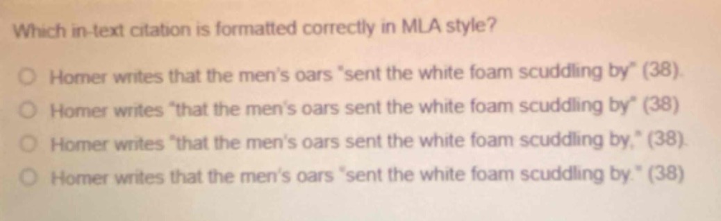 which in - text citation is formatted correctly in mla style?\nhomer writes that the men’s oars “sent the white foam scuddling by” (38).\nhomer writes “that the men’s oars sent the white foam scuddling by” (38)\nhomer writes “that the men’s oars sent the white foam scuddling by,” (38).\nhomer writes that the men’s oars “sent the white foam scuddling by.” (38)