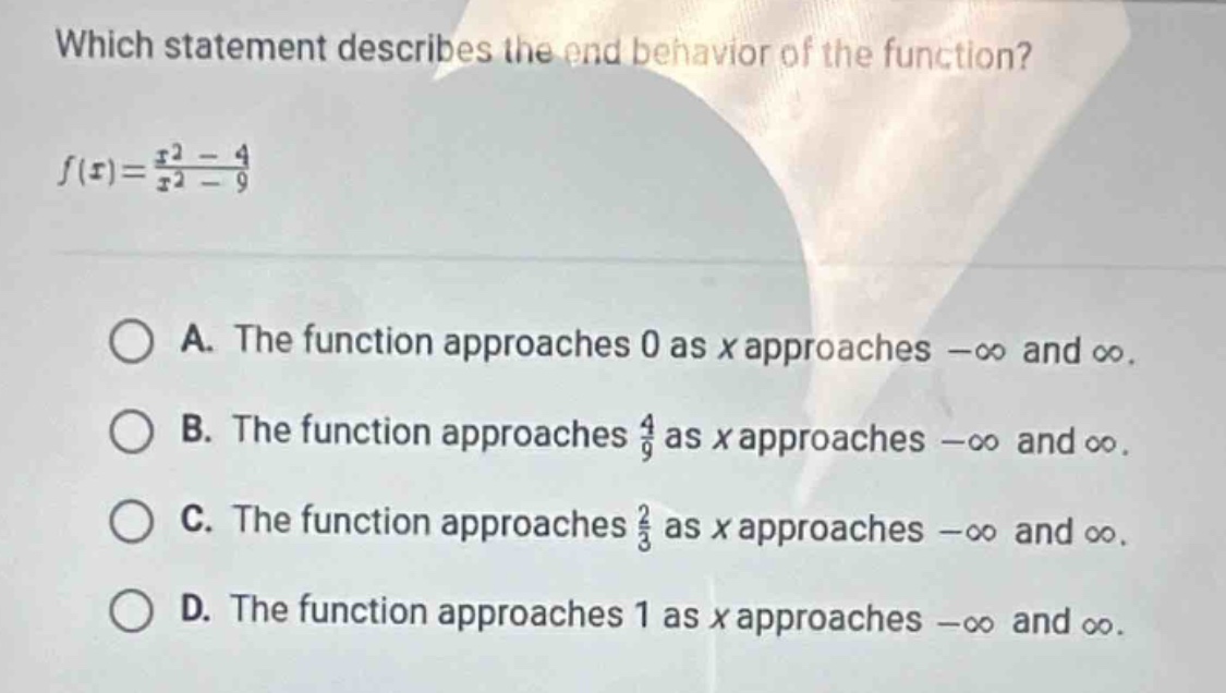 which statement describes the end - behavior of the function?\n$f(x)=\frac{x^{2}-4}{x^{2}-9}$\na. the function approaches 0 as $x$ approaches $-infty$ and $infty$.\nb. the function approaches $\frac{4}{9}$ as $x$ approaches $-infty$ and $infty$.\nc. the function approaches $\frac{2}{3}$ as $x$ approaches $-infty$ and $infty$.\nd. the function approaches 1 as $x$ approaches $-infty$ and $infty$.