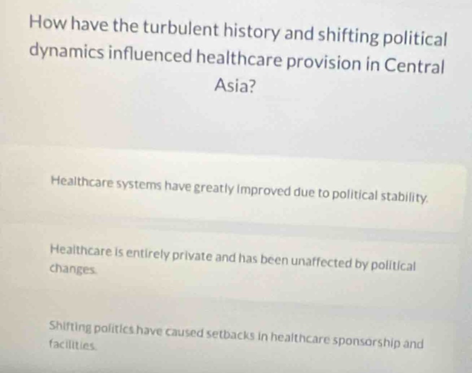 how have the turbulent history and shifting political dynamics influenced healthcare provision in central asia?\n\nhealthcare systems have greatly improved due to political stability.\n\nhealthcare is entirely private and has been unaffected by political changes.\n\nshifting politics have caused setbacks in healthcare sponsorship and facilities.