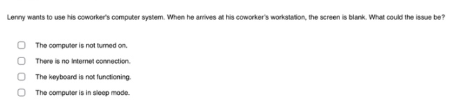 lenny wants to use his coworkers computer system. when he arrives at his coworkers workstation, the screen is blank. what could the issue be?\nthe computer is not turned on.\nthere is no internet connection.\nthe keyboard is not functioning.\nthe computer is in sleep mode.