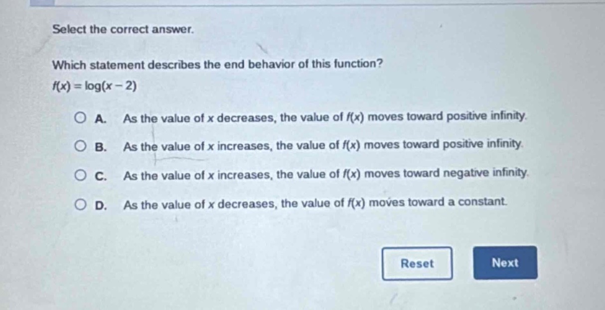 select the correct answer.\nwhich statement describes the end - behavior of this function?\nf(x)=log(x - 2)\na. as the value of x decreases, the value of f(x) moves toward positive infinity.\nb. as the value of x increases, the value of f(x) moves toward positive infinity.\nc. as the value of x increases, the value of f(x) moves toward negative infinity.\nd. as the value of x decreases, the value of f(x) moves toward a constant.\nreset next