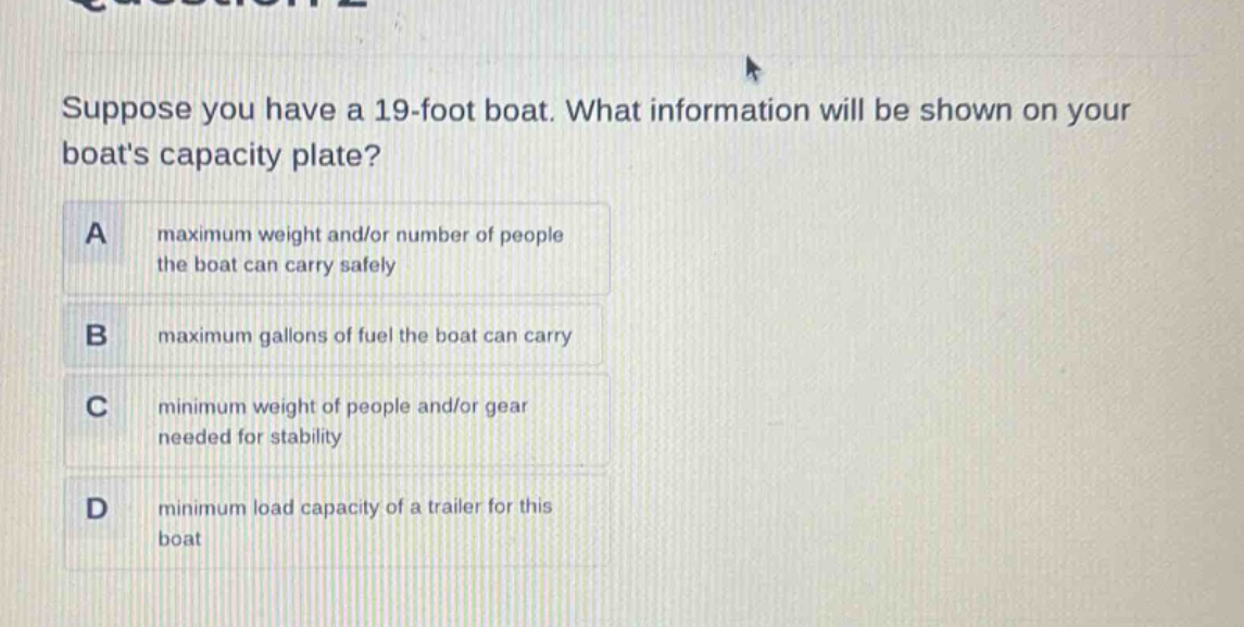suppose you have a 19 - foot boat. what information will be shown on your boats capacity plate?\na maximum weight and/or number of people the boat can carry safely\nb maximum gallons of fuel the boat can carry\nc minimum weight of people and/or gear needed for stability\nd minimum load capacity of a trailer for this boat