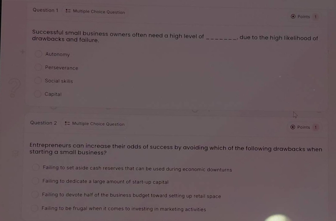 question 1 := multiple choice question\npoints 1\nsuccessful small business owners often need a high level of _________, due to the high likelihood of drawbacks and failure.\nautonomy\nperseverance\nsocial skills\ncapital\nquestion 2 := multiple choice question\npoints 1\nentrepreneurs can increase their odds of success by avoiding which of the following drawbacks when starting a small business?\nfailing to set aside cash reserves that can be used during economic downturns\nfailing to dedicate a large amount of start - up capital\nfailing to devote half of the business budget toward setting up retail space\nfailing to be frugal when it comes to investing in marketing activities
