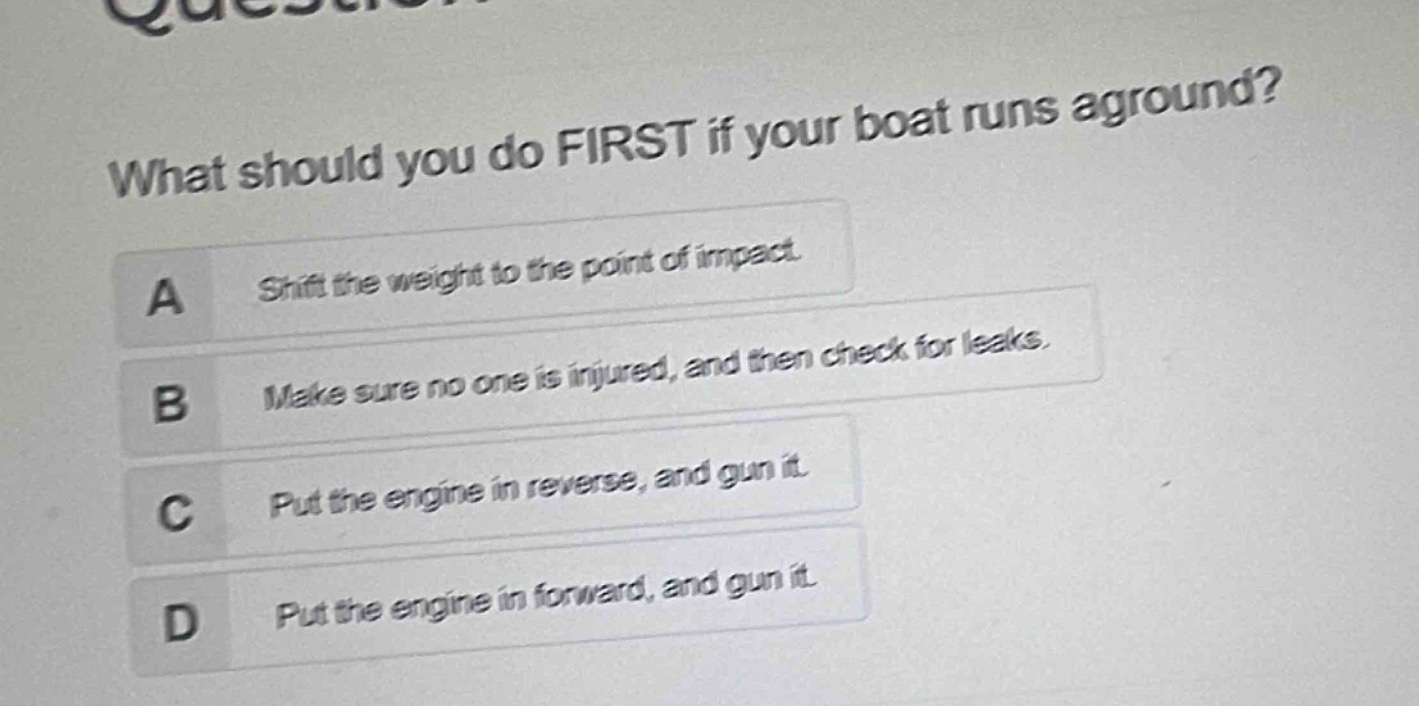 what should you do first if your boat runs aground?\na shift the weight to the point of impact.\nb make sure no one is injured, and then check for leaks.\nc put the engine in reverse, and gun it.\nd put the engine in forward, and gun it.