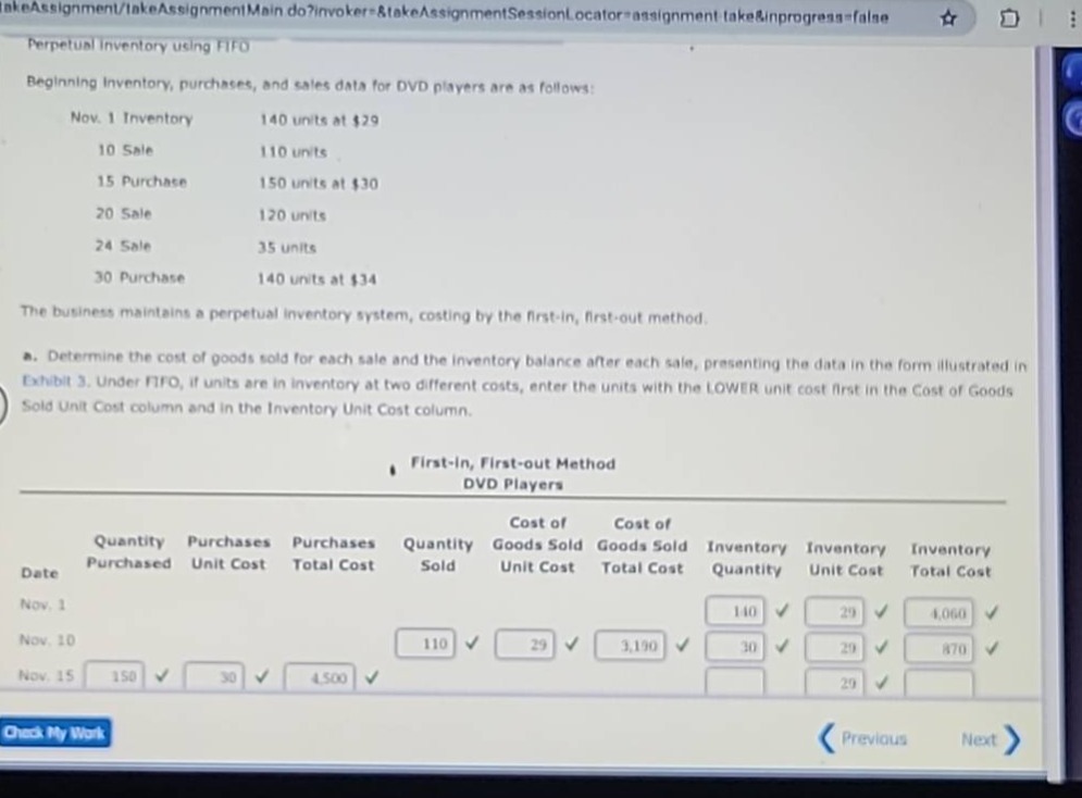 perpetual inventory using fifo\nbeginning inventory, purchases, and sales data for dvd players are as follows:\nnov. 1 inventory 140 units at $29\n10 sale 110 units\n15 purchase 150 units at $30\n20 sale 120 units\n24 sale 35 units\n30 purchase 140 units at $34\nthe business maintains a perpetual inventory system, costing by the first - in, first - out method.\na. determine the cost of goods sold for each sale and the inventory balance after each sale, presenting the data in the form illustrated in exhibit 3. under fifo, if units are in inventory at two different costs, enter the units with the lower unit cost first in the cost of goods sold unit cost column and in the inventory unit cost column.\nfirst - in, first - out method\ndvd players\ndate quantity purchased purchases unit cost purchases total cost quantity sold cost of goods sold unit cost cost of goods sold total cost inventory quantity inventory unit cost inventory total cost\nnov. 1 140 29 4,060\nnov. 10 110 29 3,190 30 29 870\nnov. 15 150 30 4,500 29
