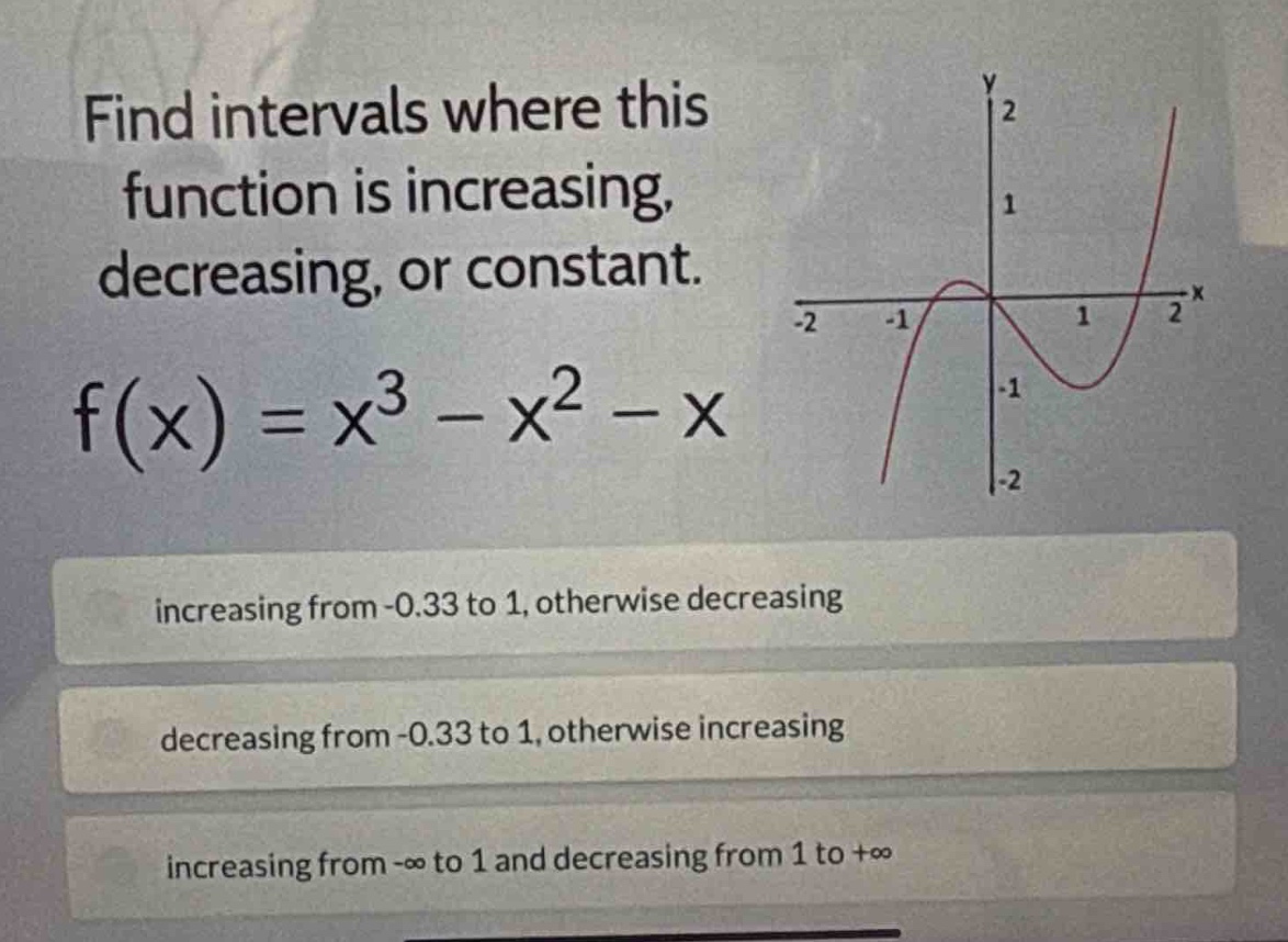 find intervals where this function is increasing, decreasing, or constant.\nf(x)=x^{3}-x^{2}-x\nincreasing from -0.33 to 1, otherwise decreasing\ndecreasing from -0.33 to 1, otherwise increasing\nincreasing from -∞ to 1 and decreasing from 1 to +∞