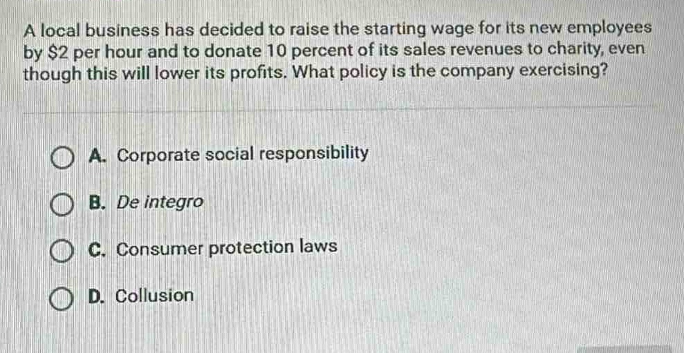 a local business has decided to raise the starting wage for its new employees by $2 per hour and to donate 10 percent of its sales revenues to charity, even though this will lower its profits. what policy is the company exercising?\n\na. corporate social responsibility\nb. de integro\nc. consumer protection laws\nd. collusion