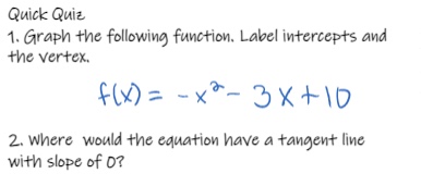quick quiz\n1. graph the following function. label intercepts and the vertex.\n$f(x)=-x^{2}-3x + 10$\n2. where would the equation have a tangent line with slope of 0?