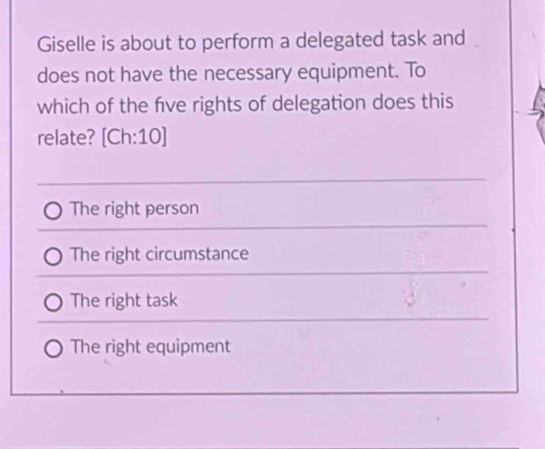 giselle is about to perform a delegated task and does not have the necessary equipment. to which of the five rights of delegation does this relate? ch:10\nthe right person\nthe right circumstance\nthe right task\nthe right equipment