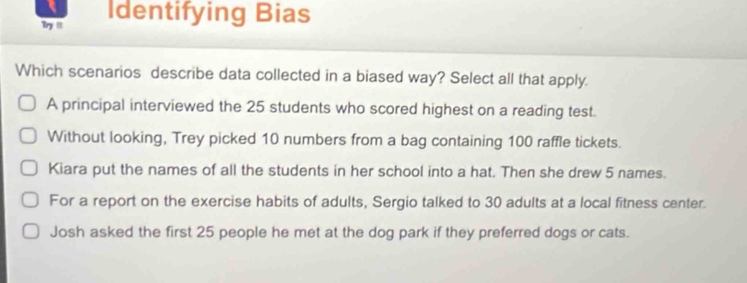 identifying bias\nwhich scenarios describe data collected in a biased way? select all that apply.\na principal interviewed the 25 students who scored highest on a reading test.\nwithout looking, trey picked 10 numbers from a bag containing 100 raffle tickets.\nkiara put the names of all the students in her school into a hat. then she drew 5 names.\nfor a report on the exercise habits of adults, sergio talked to 30 adults at a local fitness center.\njosh asked the first 25 people he met at the dog park if they preferred dogs or cats.