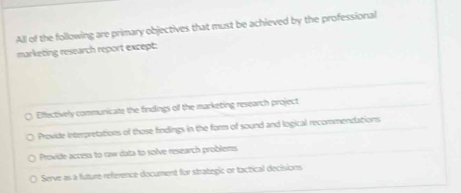 all of the following are primary objectives that must be achieved by the professional marketing research report except:\n\neffectively communicate the findings of the marketing research project\n\nprovide interpretations of those findings in the form of sound and logical recommendations\n\nprovide access to raw data to solve research problems\n\nserve as a future reference document for strategic or tactical decisions
