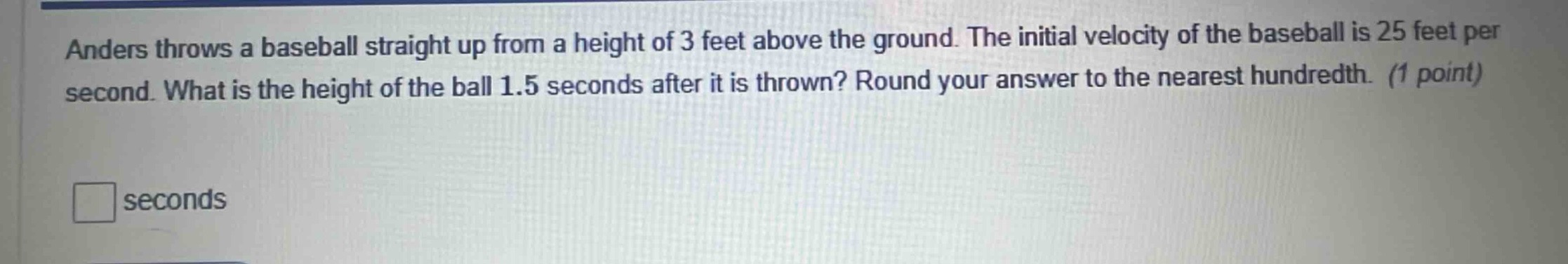 anders throws a baseball straight up from a height of 3 feet above the ground. the initial velocity of the baseball is 25 feet per second. what is the height of the ball 1.5 seconds after it is thrown? round your answer to the nearest hundredth. (1 point)