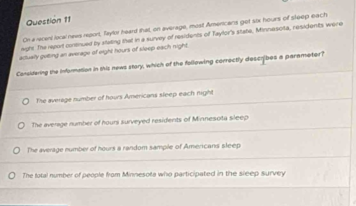 question 11\non a recent local news report, taylor heard that, on average, most americans get six hours of sleep each night. the report continued by stating that in a survey of residents of taylors state, minnesota, residents were actually getting an average of eight hours of sleep each night.\nconsidering the information in this news story, which of the following correctly describes a parameter?\nthe average number of hours americans sleep each night\nthe average number of hours surveyed residents of minnesota sleep\nthe average number of hours a random sample of americans sleep\nthe total number of people from minnesota who participated in the sleep survey