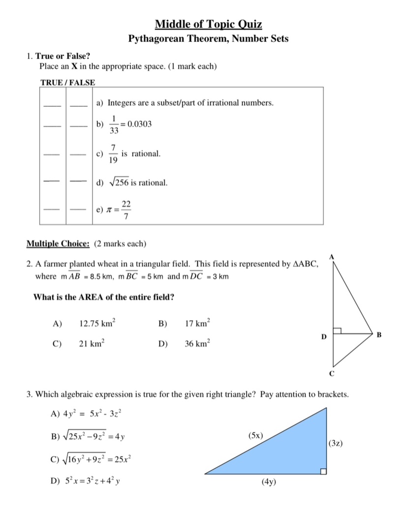 middle of topic quiz\npythagorean theorem, number sets\n1. true or false?\nplace an x in the appropriate space. (1 mark each)\ntrue / false\na) integers are a subset/part of irrational numbers.\nb) $\\frac{1}{33}=0.0303$\nc) $\\frac{7}{19}$ is rational.\nd) $\\sqrt{256}$ is rational.\ne) $\\pi = \\frac{22}{7}$\nmultiple choice: (2 marks each)\n2. a farmer planted wheat in a triangular field. this field is represented by $\\triangle abc$, where $m\\overline{ab}=8.5$ km, $m\\overline{bc}=5$ km and $m\\overline{dc}=3$ km\nwhat is the area of the entire field?\na) $12.75$ km²\nb) $17$ km²\nc) $21$ km²\nd) $36$ km²\n3. which algebraic expression is true for the given right - triangle? pay attention to brackets.\na) $4y^{2}=5x^{2}-3z^{2}$\nb) $\\sqrt{25x^{2}-9z^{2}} = 4y$\nc) $\\sqrt{16y^{2}+9z^{2}} = 25x^{2}$\nd) $5^{2}x = 3^{2}z+4^{2}y$