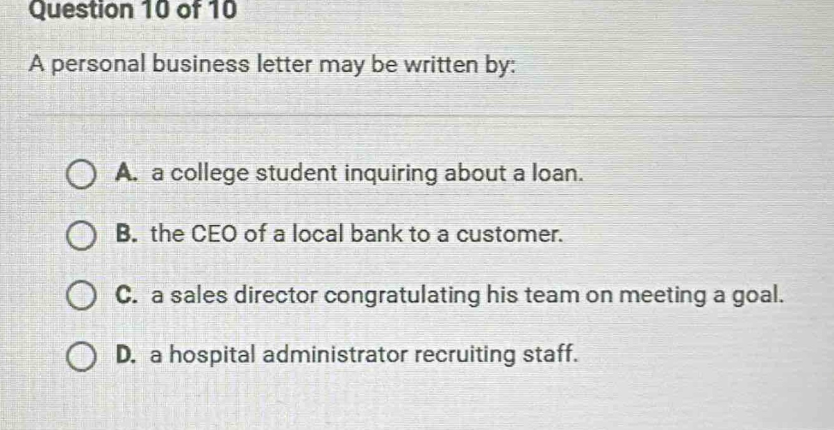 question 10 of 10\na personal business letter may be written by:\na. a college student inquiring about a loan.\nb. the ceo of a local bank to a customer.\nc. a sales director congratulating his team on meeting a goal.\nd. a hospital administrator recruiting staff.
