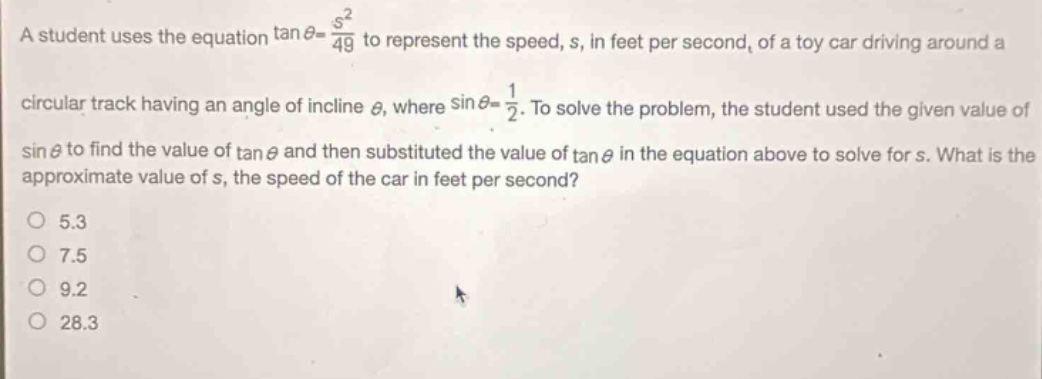 a student uses the equation $\tan\theta=\frac{s^{2}}{4g}$ to represent the speed, s, in feet per second, of a toy car driving around a circular track having an angle of incline $\theta$, where $sin\theta = \frac{1}{2}$. to solve the problem, the student used the given value of $sin\theta$ to find the value of $\tan\theta$ and then substituted the value of $\tan\theta$ in the equation above to solve for s. what is the approximate value of s, the speed of the car in feet per second?\no 5.3\no 7.5\no 9.2\no 28.3