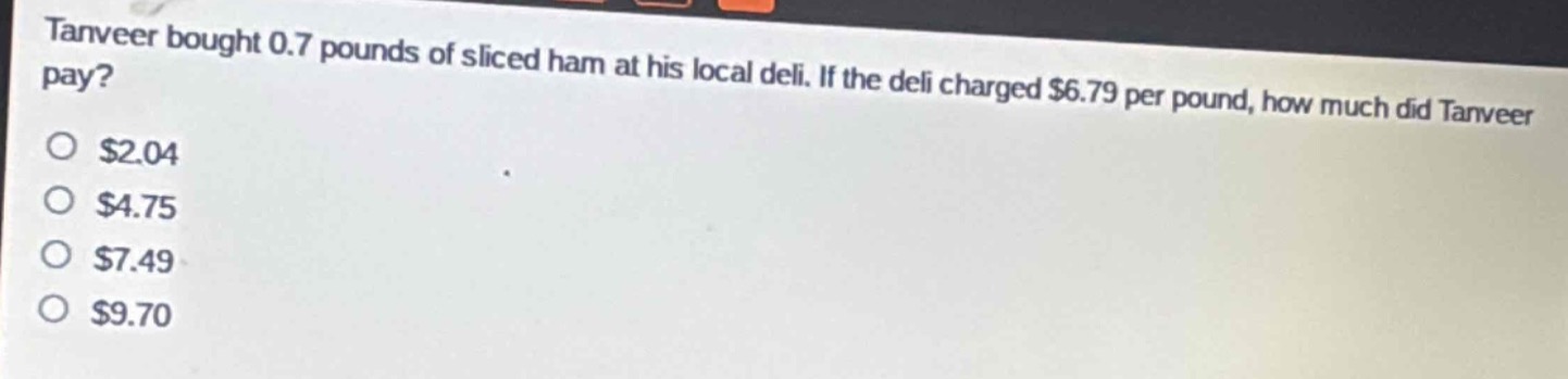 tanveer bought 0.7 pounds of sliced ham at his local deli. if the deli charged $6.79 per pound, how much did tanveer pay?\n$2.04\n$4.75\n$7.49\n$9.70