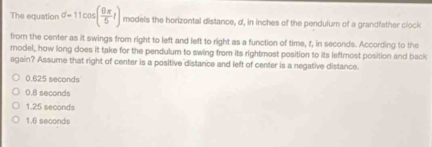 the equation $d = 11\\cos(\\frac{8\\pi}{5}t)$ models the horizontal distance, $d$, in inches of the pendulum of a grandfather clock from the center as it swings from right to left and left to right as a function of time, $t$, in seconds. according to the model, how long does it take for the pendulum to swing from its rightmost position to its leftmost position and back again? assume that right of center is a positive distance and left of center is a negative distance.\n0.625 seconds\n0.8 seconds\n1.25 seconds\n1.6 seconds