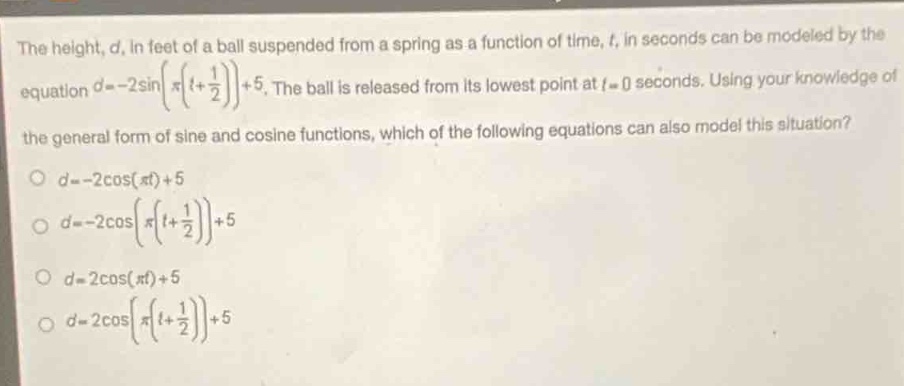 the height, $d$, in feet of a ball suspended from a spring as a function of time, $t$, in seconds can be modeled by the equation $d = - 2sinleft(pileft(t+\frac{1}{2}\right)\right)+5$. the ball is released from its lowest point at $t = 0$ seconds. using your knowledge of the general form of sine and cosine functions, which of the following equations can also model this situation?\n$d=-2cos(pi t)+5$\n$d=-2cosleft(pileft(t + \frac{1}{2}\right)\right)+5$\n$d = 2cos(pi t)+5$\n$d = 2cosleft(pileft(t+\frac{1}{2}\right)\right)+5$