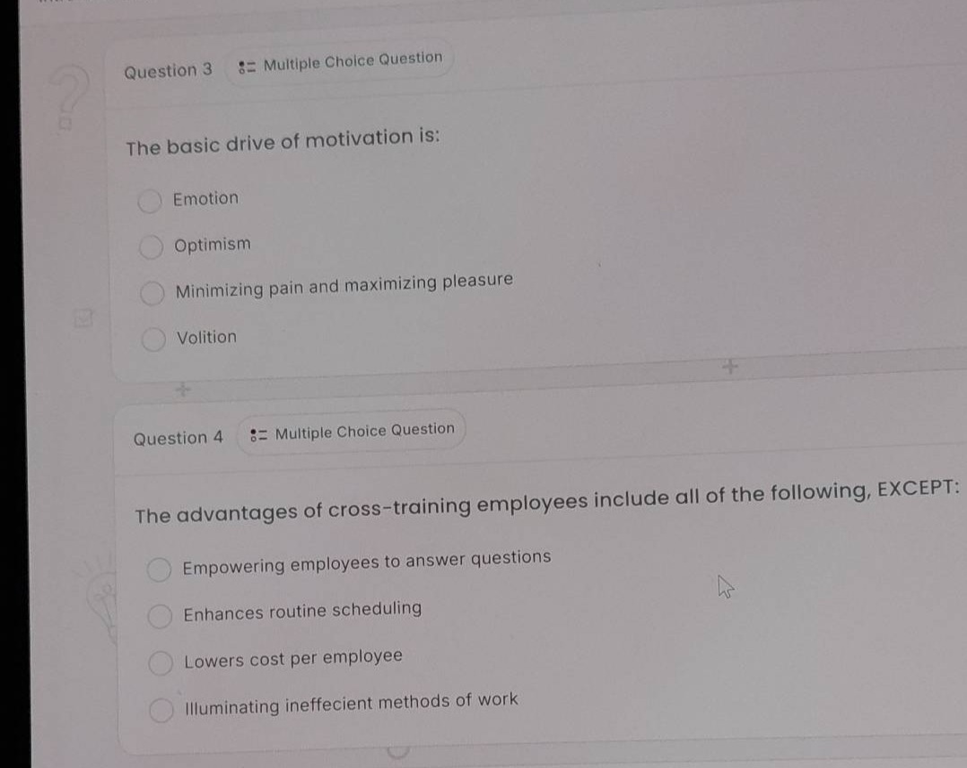 question 3 := multiple choice question\nthe basic drive of motivation is:\nemotion\noptimism\nminimizing pain and maximizing pleasure\nvolition\nquestion 4 := multiple choice question\nthe advantages of cross - training employees include all of the following, except:\nempowering employees to answer questions\nenhances routine scheduling\nlowers cost per employee\nilluminating inefficient methods of work